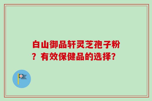 白山御品轩灵芝孢子粉？有效保健品的选择？