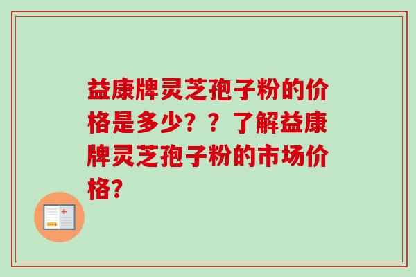 益康牌灵芝孢子粉的价格是多少？？了解益康牌灵芝孢子粉的市场价格？