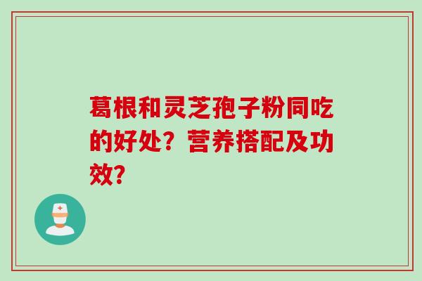 葛根和灵芝孢子粉同吃的好处？营养搭配及功效？