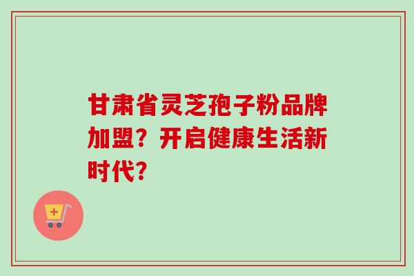 甘肃省灵芝孢子粉品牌加盟？开启健康生活新时代？