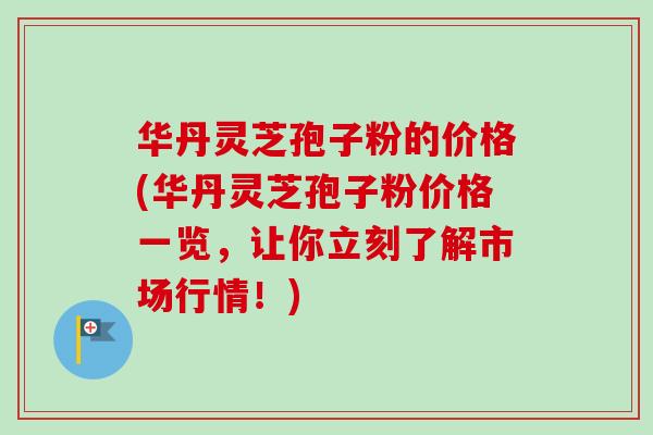 华丹灵芝孢子粉的价格(华丹灵芝孢子粉价格一览，让你立刻了解市场行情！)