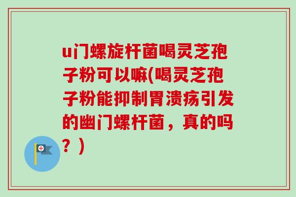 u门螺旋杆菌喝灵芝孢子粉可以嘛(喝灵芝孢子粉能抑制引发的幽门螺杆菌，真的吗？)