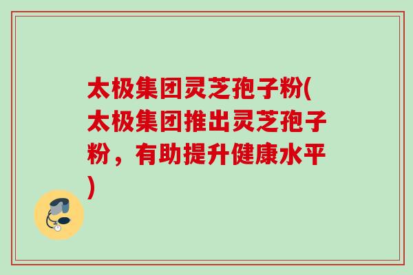 太极集团灵芝孢子粉(太极集团推出灵芝孢子粉，有助提升健康水平)