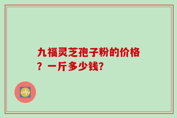 九福灵芝孢子粉的价格？一斤多少钱？