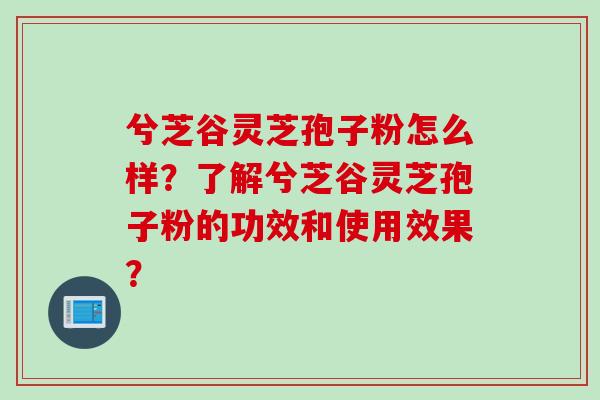 兮芝谷灵芝孢子粉怎么样？了解兮芝谷灵芝孢子粉的功效和使用效果？