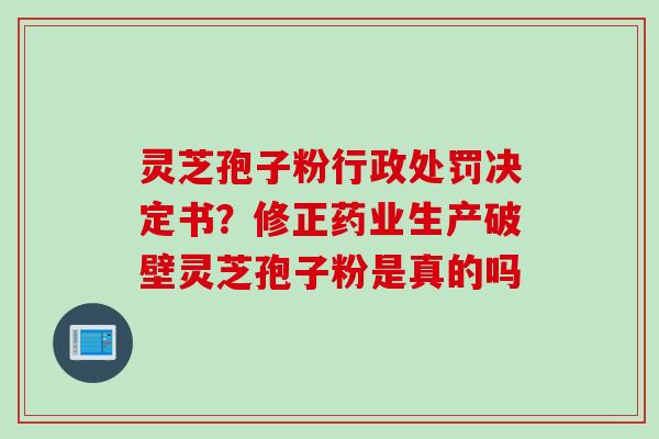 灵芝孢子粉行政处罚决定书？修正药业生产破壁灵芝孢子粉是真的吗