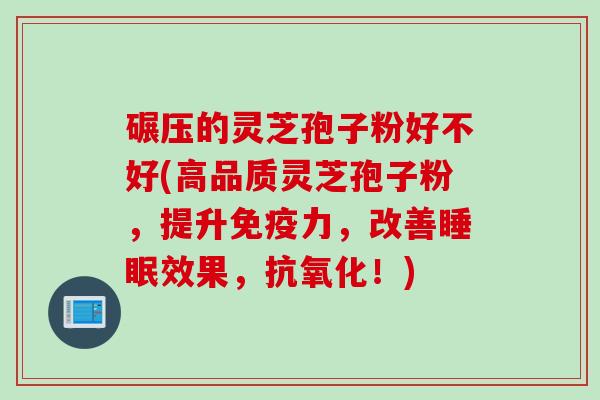 碾压的灵芝孢子粉好不好(高品质灵芝孢子粉，提升免疫力，改善效果，！)