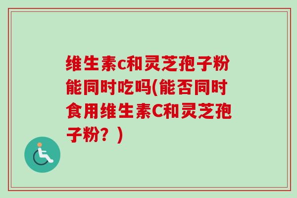 维生素c和灵芝孢子粉能同时吃吗(能否同时食用维生素C和灵芝孢子粉？)