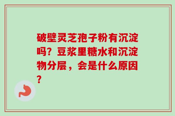 破壁灵芝孢子粉有沉淀吗？豆浆里糖水和沉淀物分层，会是什么原因？