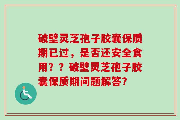 破壁灵芝孢子胶囊保质期已过，是否还安全食用？？破壁灵芝孢子胶囊保质期问题解答？