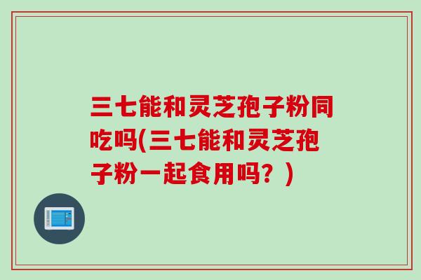 三七能和灵芝孢子粉同吃吗(三七能和灵芝孢子粉一起食用吗？)