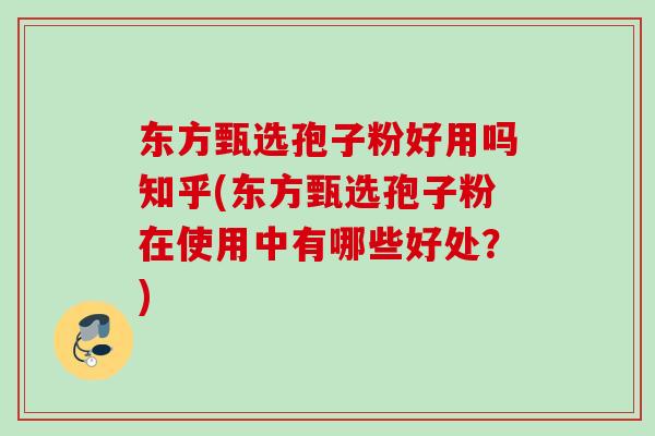 东方甄选孢子粉好用吗知乎(东方甄选孢子粉在使用中有哪些好处？)