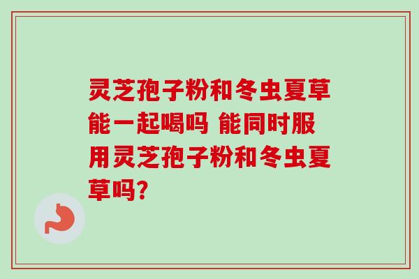 灵芝孢子粉和冬虫夏草能一起喝吗 能同时服用灵芝孢子粉和冬虫夏草吗？