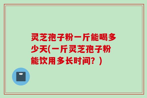 灵芝孢子粉一斤能喝多少天(一斤灵芝孢子粉能饮用多长时间？)