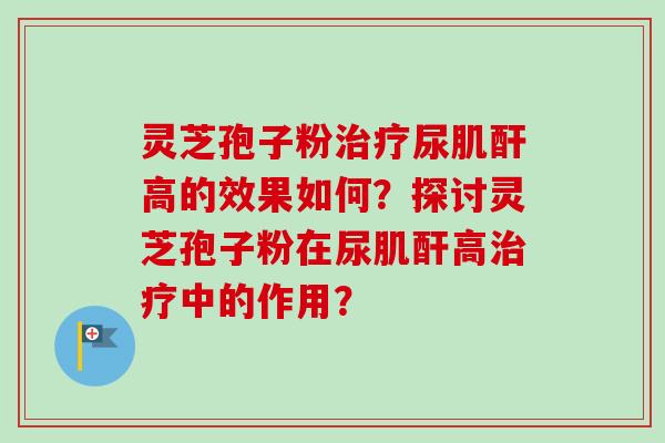 灵芝孢子粉尿肌酐高的效果如何？探讨灵芝孢子粉在尿肌酐高中的作用？