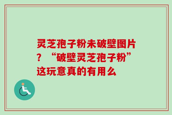 灵芝孢子粉未破壁图片？“破壁灵芝孢子粉”这玩意真的有用么