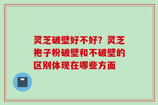 灵芝破壁好不好？灵芝袍子粉破壁和不破壁的区别体现在哪些方面