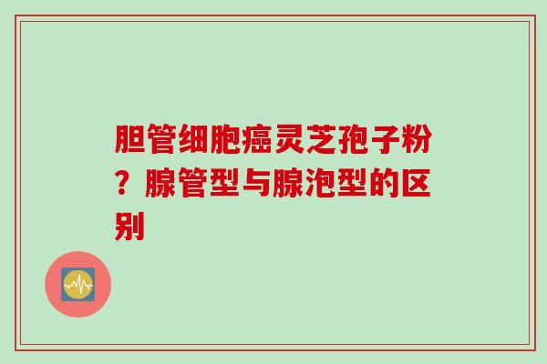 胆管细胞灵芝孢子粉？腺管型与腺泡型的区别