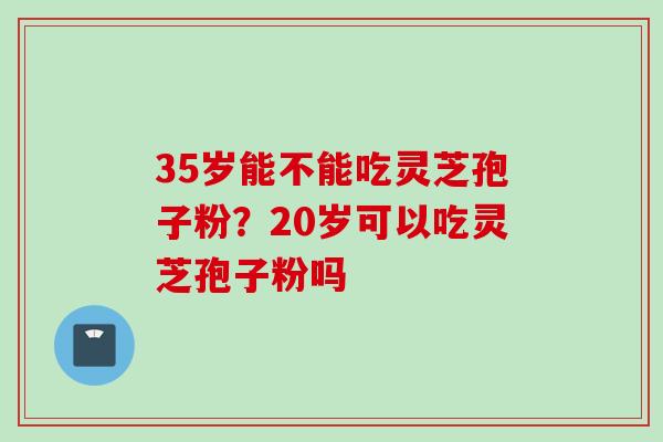 35岁能不能吃灵芝孢子粉？20岁可以吃灵芝孢子粉吗