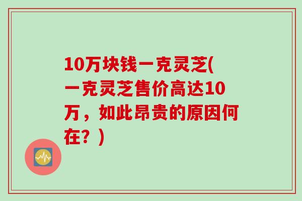 10万块钱一克灵芝(一克灵芝售价高达10万，如此昂贵的原因何在？)