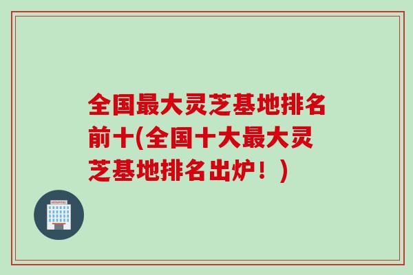 全国大灵芝基地排名前十(全国十大大灵芝基地排名出炉！)