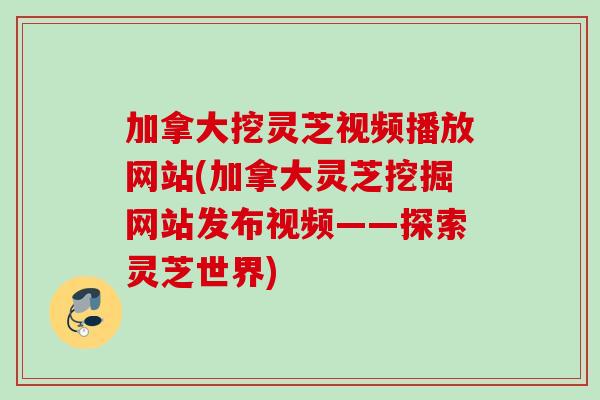 加拿大挖灵芝视频播放网站(加拿大灵芝挖掘网站发布视频——探索灵芝世界)