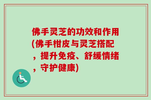 佛手灵芝的功效和作用(佛手柑皮与灵芝搭配，提升免疫、舒缓情绪，守护健康)