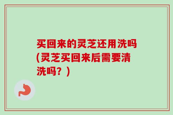 买回来的灵芝还用洗吗(灵芝买回来后需要清洗吗？)