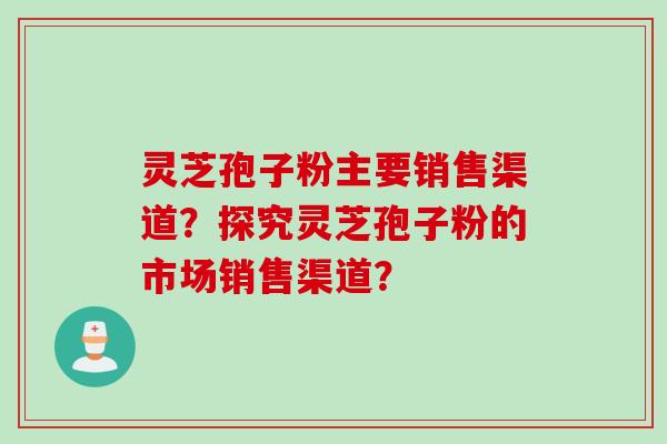 灵芝孢子粉主要销售渠道？探究灵芝孢子粉的市场销售渠道？