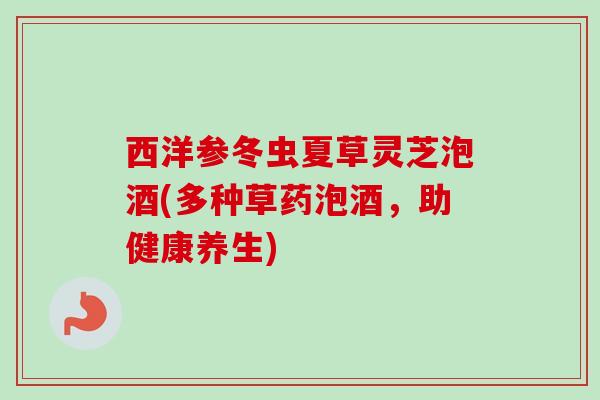 西洋参冬虫夏草灵芝泡酒(多种草药泡酒，助健康养生)
