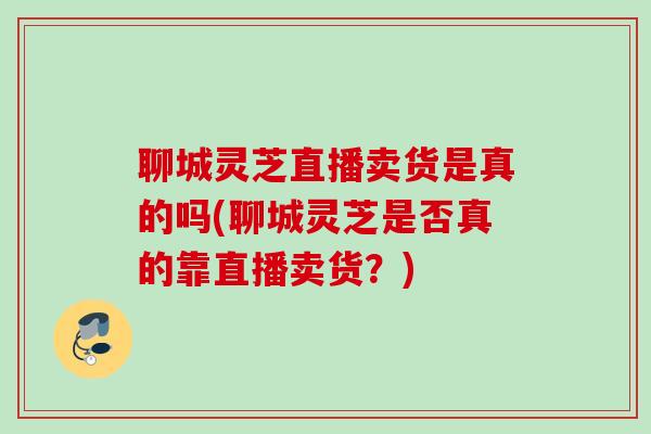 聊城灵芝直播卖货是真的吗(聊城灵芝是否真的靠直播卖货？)