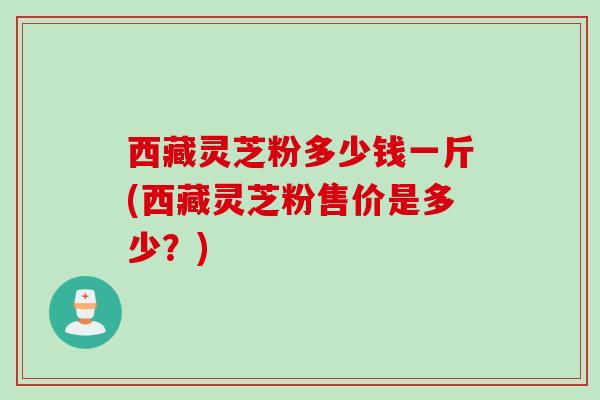 西藏灵芝粉多少钱一斤(西藏灵芝粉售价是多少？)
