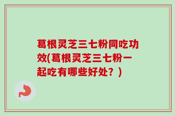 葛根灵芝三七粉同吃功效(葛根灵芝三七粉一起吃有哪些好处？)