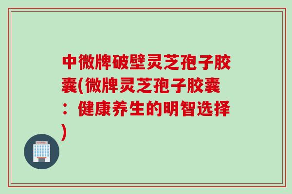 中微牌破壁灵芝孢子胶囊(微牌灵芝孢子胶囊：健康养生的明智选择)