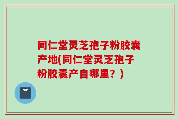同仁堂灵芝孢子粉胶囊产地(同仁堂灵芝孢子粉胶囊产自哪里？)