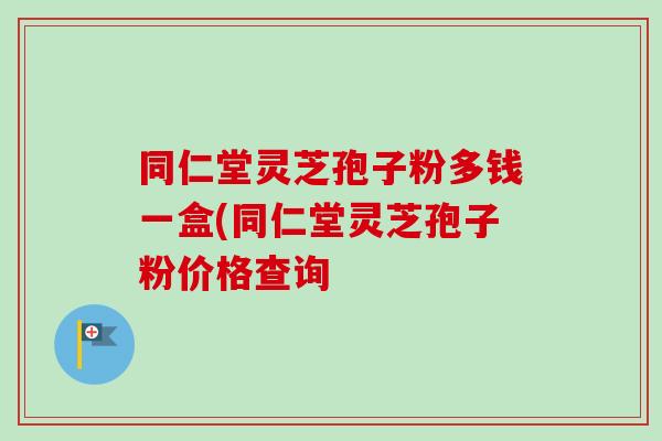 同仁堂灵芝孢子粉多钱一盒(同仁堂灵芝孢子粉价格查询