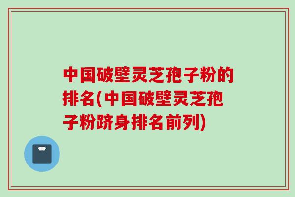 中国破壁灵芝孢子粉的排名(中国破壁灵芝孢子粉跻身排名前列)