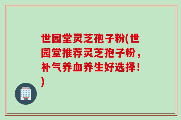 世园堂灵芝孢子粉(世园堂推荐灵芝孢子粉，养生好选择！)