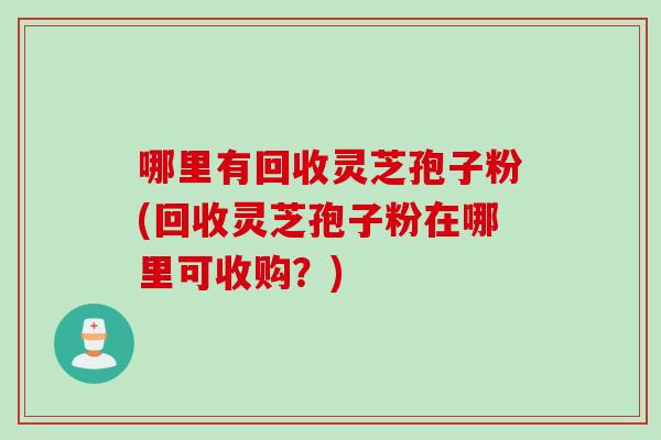哪里有回收灵芝孢子粉(回收灵芝孢子粉在哪里可收购？)