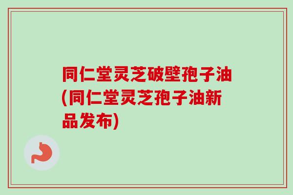 同仁堂灵芝破壁孢子油(同仁堂灵芝孢子油新品发布)