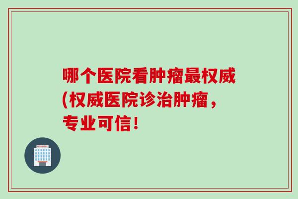 哪个医院看肿瘤最权威(权威医院诊治肿瘤，专业可信！