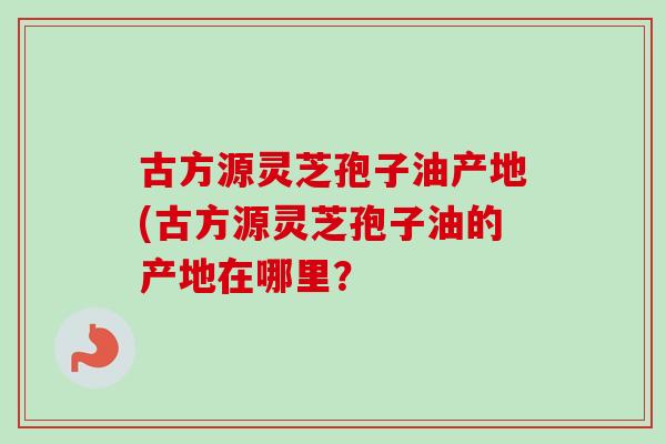 古方源灵芝孢子油产地(古方源灵芝孢子油的产地在哪里？
