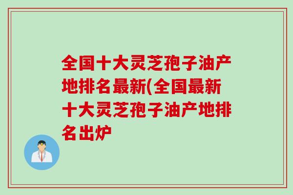 全国十大灵芝孢子油产地排名最新(全国最新十大灵芝孢子油产地排名出炉
