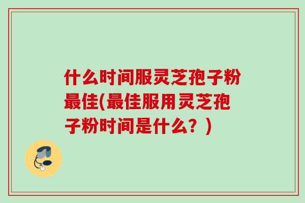 什么时间服灵芝孢子粉最佳(最佳服用灵芝孢子粉时间是什么？)