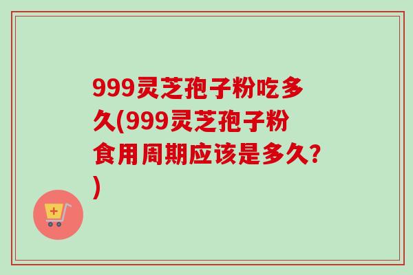 999灵芝孢子粉吃多久(999灵芝孢子粉食用周期应该是多久？)