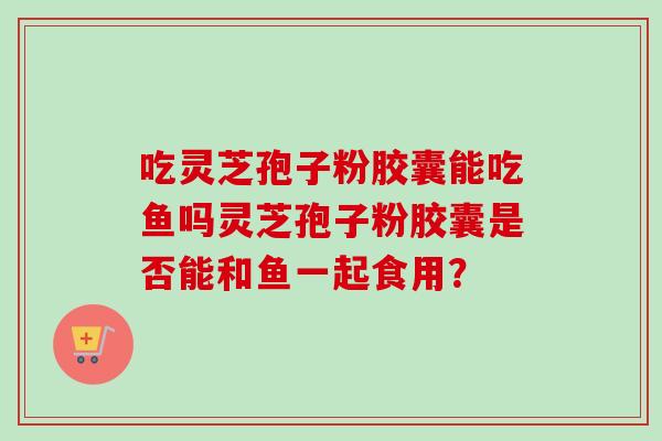 吃灵芝孢子粉胶囊能吃鱼吗灵芝孢子粉胶囊是否能和鱼一起食用？
