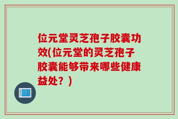 位元堂灵芝孢子胶囊功效(位元堂的灵芝孢子胶囊能够带来哪些健康益处？)