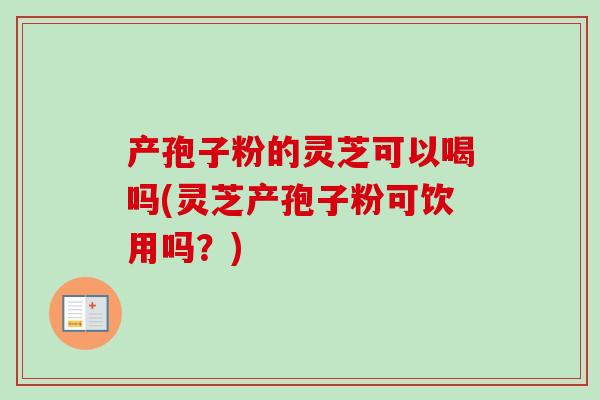 产孢子粉的灵芝可以喝吗(灵芝产孢子粉可饮用吗？)
