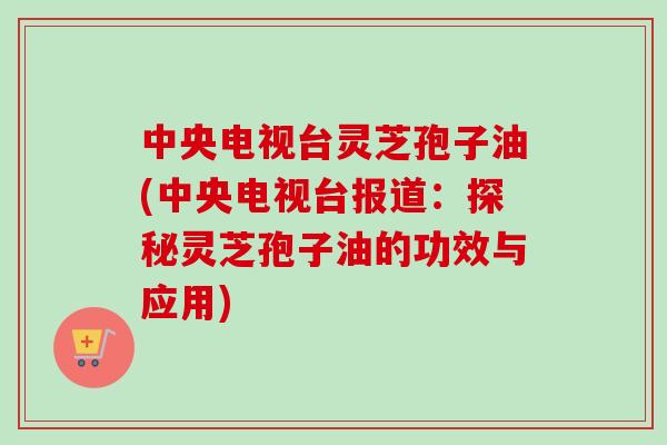 中央电视台灵芝孢子油(中央电视台报道：探秘灵芝孢子油的功效与应用)