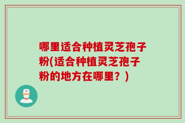 哪里适合种植灵芝孢子粉(适合种植灵芝孢子粉的地方在哪里？)